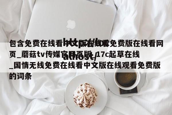 包含免费在线看中文版在线看免费版在线看网页_蘑菇tv传媒官网页版_17c起草在线_国情无线免费在线看中文版在线观看免费版的词条